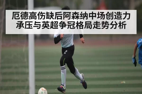 厄德高伤缺后阿森纳中场创造力承压与英超争冠格局走势分析